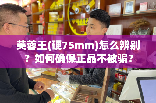 芙蓉王(硬75mm)怎么辨别？如何确保正品不被骗？